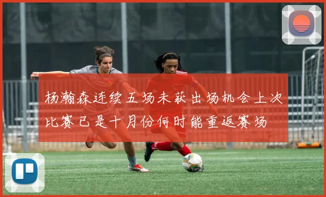 杨瀚森连续五场未获出场机会上次比赛已是十月份何时能重返赛场