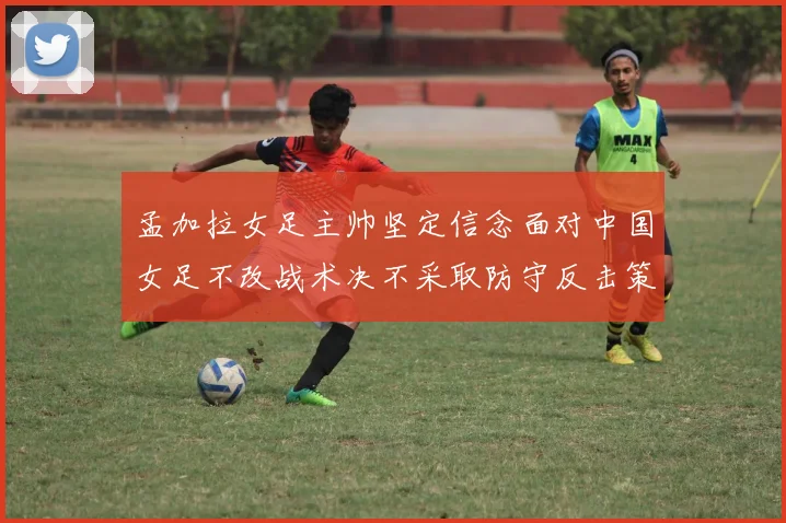 孟加拉女足主帅坚定信念面对中国女足不改战术决不采取防守反击策略