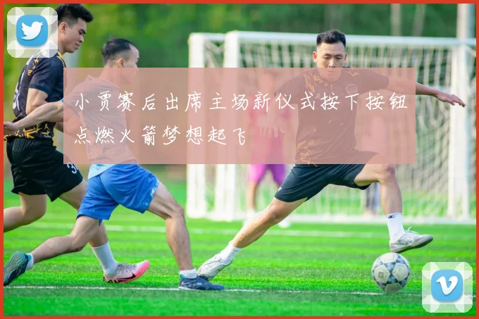 小贾赛后出席主场新仪式按下按钮点燃火箭梦想起飞