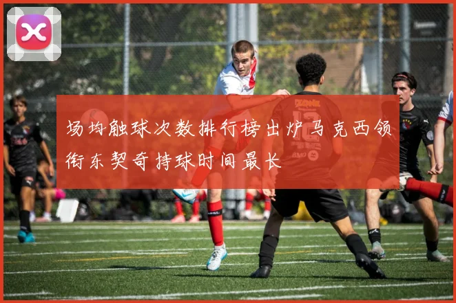 场均触球次数排行榜出炉马克西领衔东契奇持球时间最长
