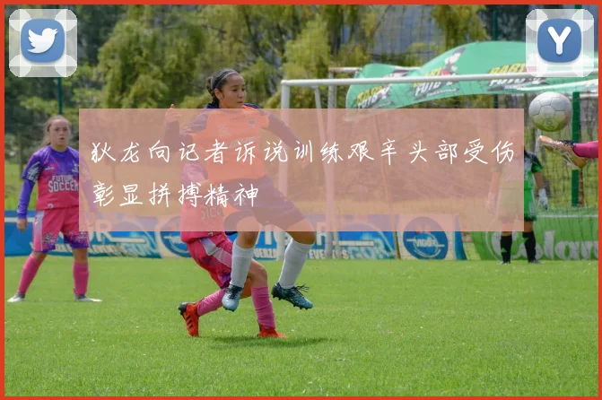 狄龙向记者诉说训练艰辛头部受伤彰显拼搏精神