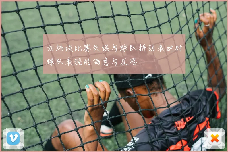 刘炜谈比赛失误与球队拼劲表达对球队表现的满意与反思