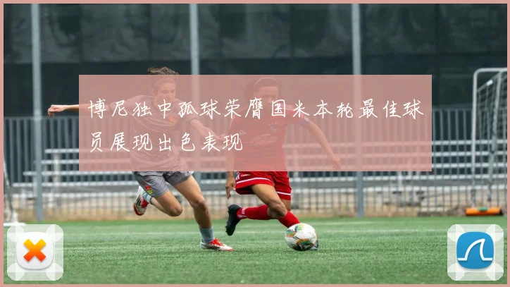 博尼独中孤球荣膺国米本轮最佳球员展现出色表现