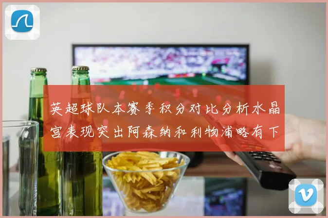英超球队本赛季积分对比分析水晶宫表现突出阿森纳和利物浦略有下滑