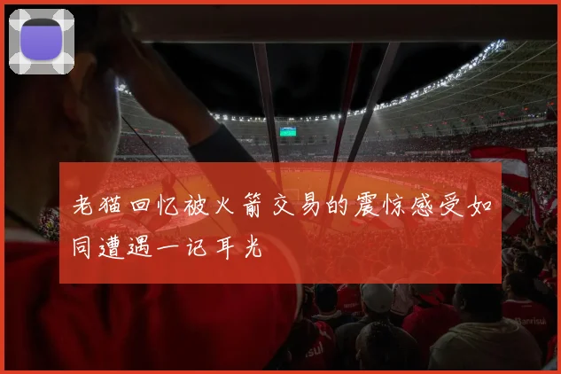 老猫回忆被火箭交易的震惊感受如同遭遇一记耳光