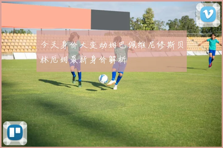 今天身价大变动姆巴佩维尼修斯贝林厄姆最新身价解析