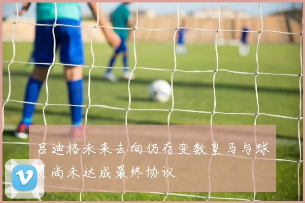 吕迪格未来去向仍存变数皇马与球员尚未达成最终协议