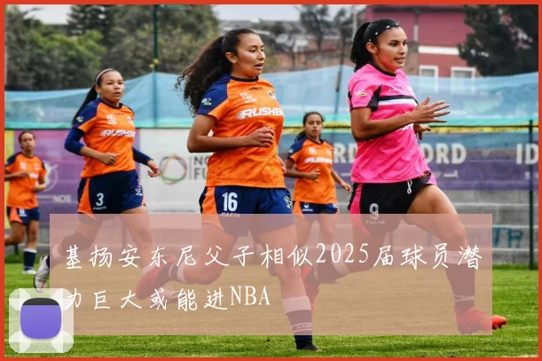 基扬安东尼父子相似2025届球员潜力巨大或能进NBA