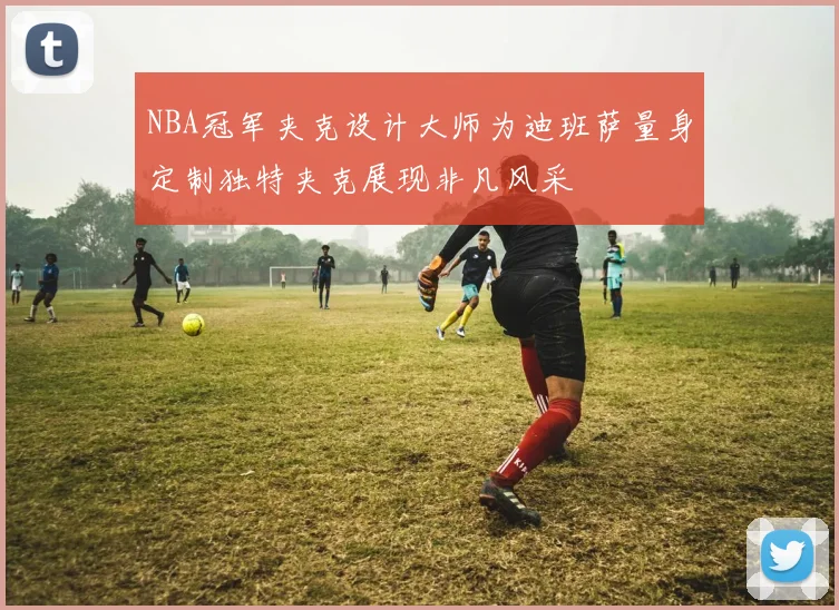 NBA冠军夹克设计大师为迪班萨量身定制独特夹克展现非凡风采