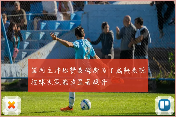 篮网主帅称赞泰瑞斯马丁成熟表现控球决策能力显著提升