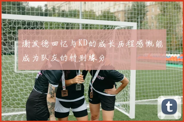 谢泼德回忆与KD的成长历程感慨能成为队友的特别缘分