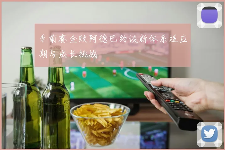季前赛全败阿德巴约谈新体系适应期与成长挑战