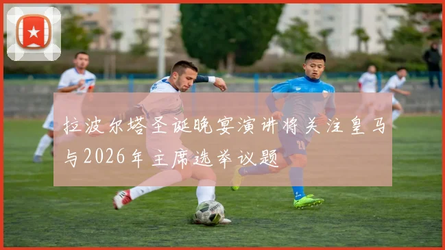 拉波尔塔圣诞晚宴演讲将关注皇马与2026年主席选举议题