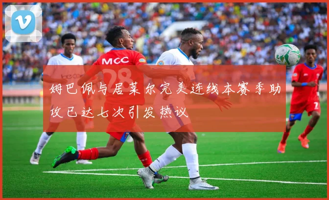 姆巴佩与居莱尔完美连线本赛季助攻已达七次引发热议