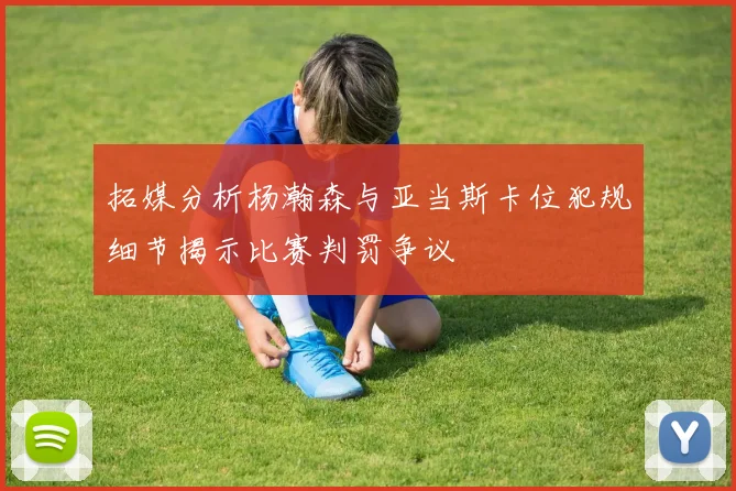 拓媒分析杨瀚森与亚当斯卡位犯规细节揭示比赛判罚争议