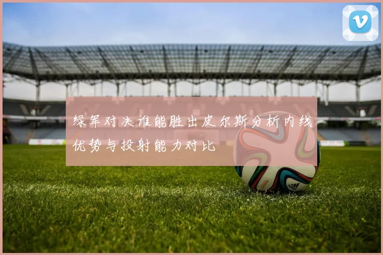 绿军对决谁能胜出皮尔斯分析内线优势与投射能力对比