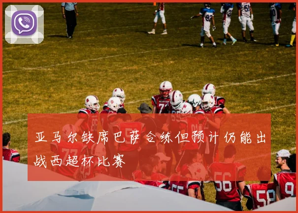亚马尔缺席巴萨合练但预计仍能出战西超杯比赛
