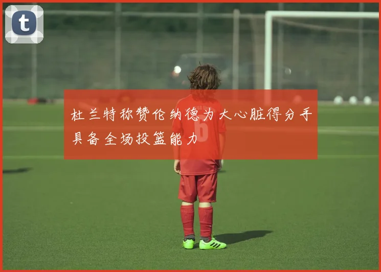 杜兰特称赞伦纳德为大心脏得分手具备全场投篮能力