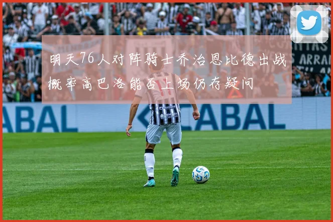 明天76人对阵骑士乔治恩比德出战概率高巴洛能否上场仍存疑问