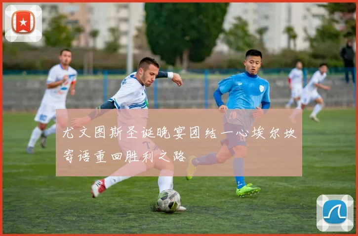 尤文图斯圣诞晚宴团结一心埃尔坎寄语重回胜利之路