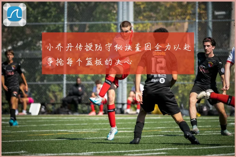 小乔丹传授防守秘诀奎因全力以赴争抢每个篮板的决心