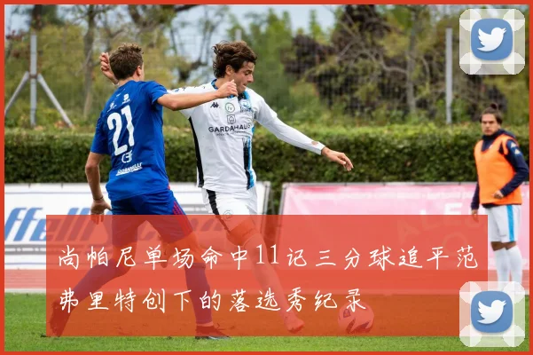 尚帕尼单场命中11记三分球追平范弗里特创下的落选秀纪录