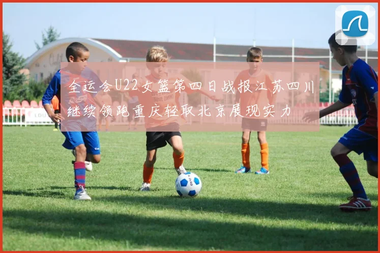 全运会U22女篮第四日战报江苏四川继续领跑重庆轻取北京展现实力