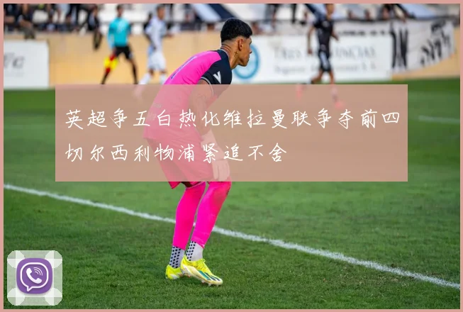 英超争五白热化维拉曼联争夺前四切尔西利物浦紧追不舍