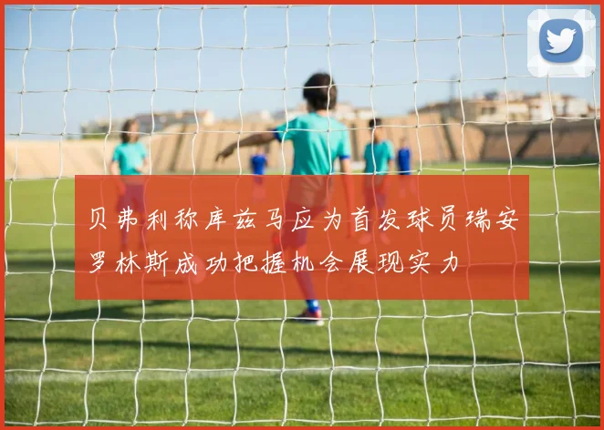 贝弗利称库兹马应为首发球员瑞安罗林斯成功把握机会展现实力
