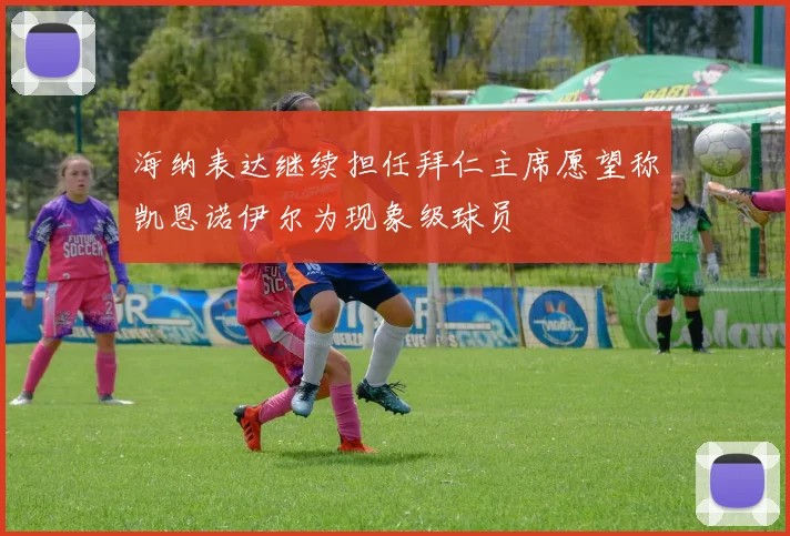 海纳表达继续担任拜仁主席愿望称凯恩诺伊尔为现象级球员