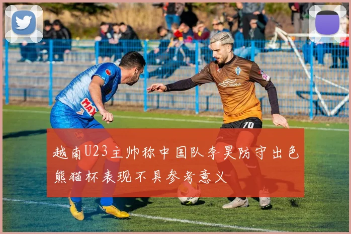 越南U23主帅称中国队李昊防守出色熊猫杯表现不具参考意义