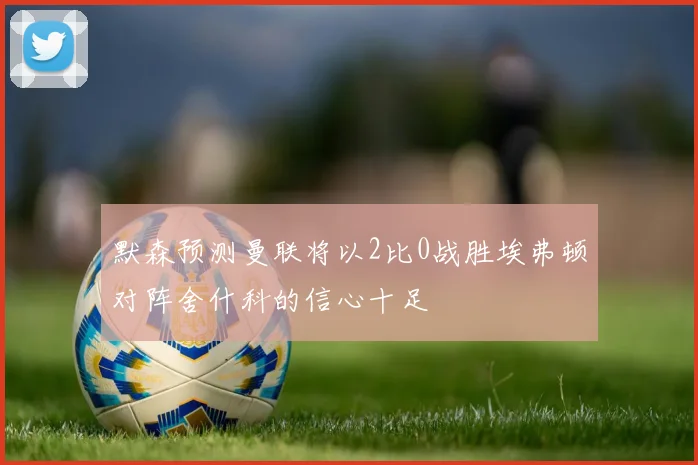 默森预测曼联将以2比0战胜埃弗顿对阵舍什科的信心十足