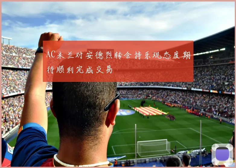 AC米兰对安德烈转会持乐观态度期待顺利完成交易