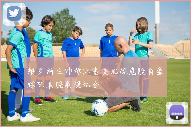 维罗纳主帅称比塞克犯规危险自豪球队表现展现机会