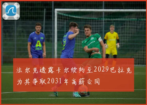 法尔克透露卡尔续约至2029巴拉克为其争取2031年高薪合同