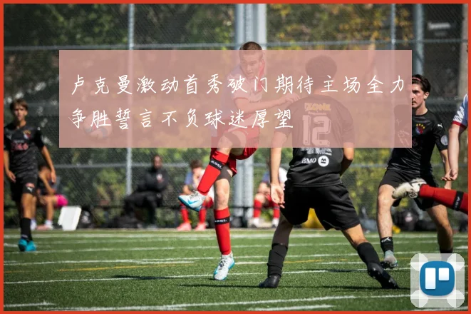 卢克曼激动首秀破门期待主场全力争胜誓言不负球迷厚望