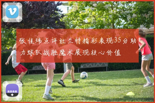 张佳玮点评杜兰特精彩表现35分助力球队战胜魔术展现核心价值
