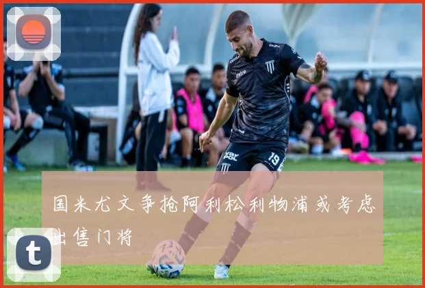 国米尤文争抢阿利松利物浦或考虑出售门将