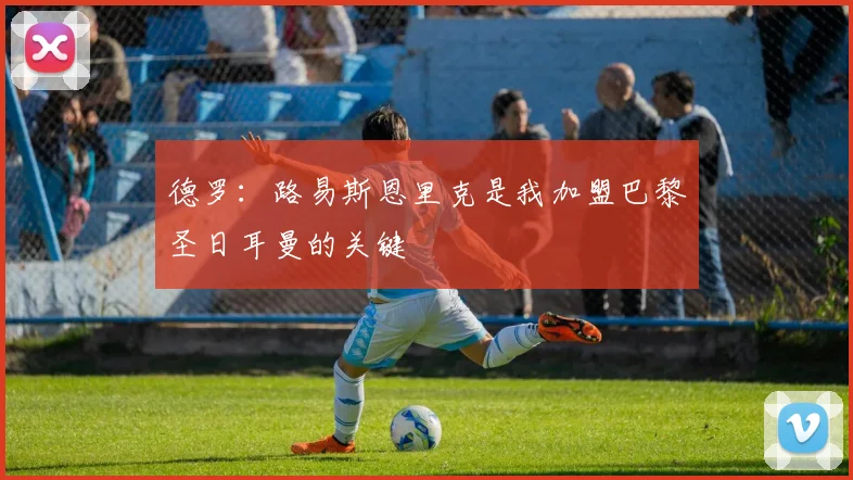 德罗：路易斯恩里克是我加盟巴黎圣日耳曼的关键