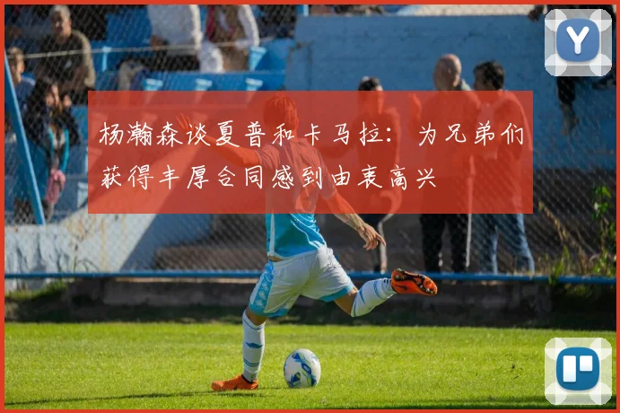 杨瀚森谈夏普和卡马拉：为兄弟们获得丰厚合同感到由衷高兴