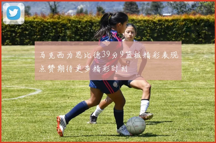 马克西为恩比德39分9篮板精彩表现点赞期待更多精彩时刻